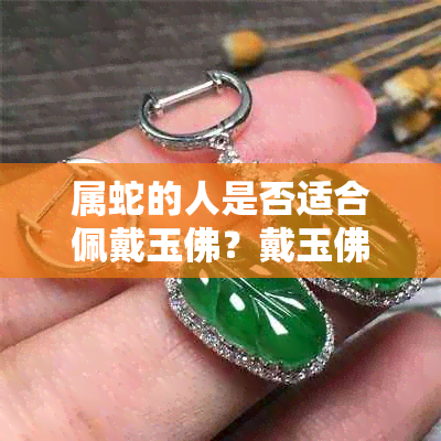 属蛇的人是否适合佩戴玉佛？戴玉佛的好处与注意事项有哪些？