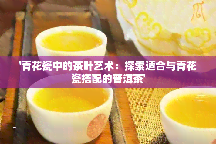 '青花瓷中的茶叶艺术：探索适合与青花瓷搭配的普洱茶'