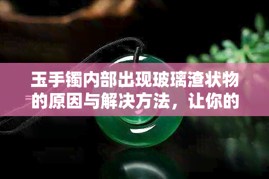 玉手镯内部出现玻璃渣状物的原因与解决方法，让你的玉镯恢复光亮如新