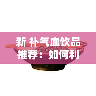 新 补气血饮品推荐：如何利用泡水调理身体的不足之处