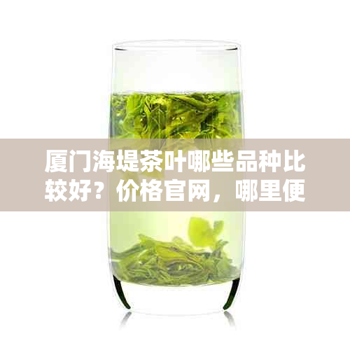 厦门海堤茶叶哪些品种比较好？价格官网，哪里便宜，直营门店，国企吗？