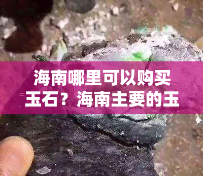 海南哪里可以购买玉石？海南主要的玉石市场和地点一览