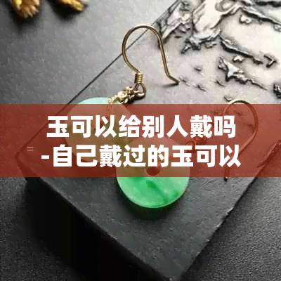 玉可以给别人戴吗-自己戴过的玉可以给别人戴吗