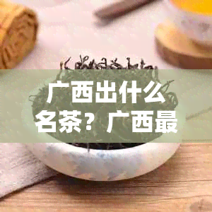 广西出什么名茶？广西最出名的茶叶是什么？广西哪里产的茶叶？