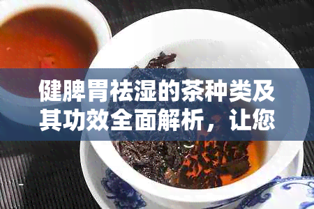 健脾胃祛湿的茶种类及其功效全面解析，让您轻松选对茶