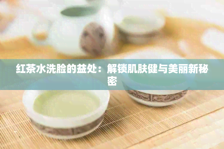 红茶水洗脸的益处：解锁肌肤健与美丽新秘密