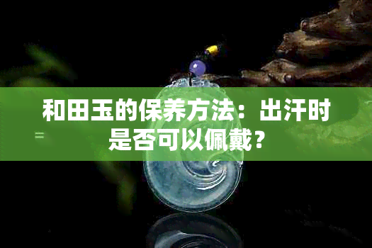 和田玉的保养方法：出汗时是否可以佩戴？