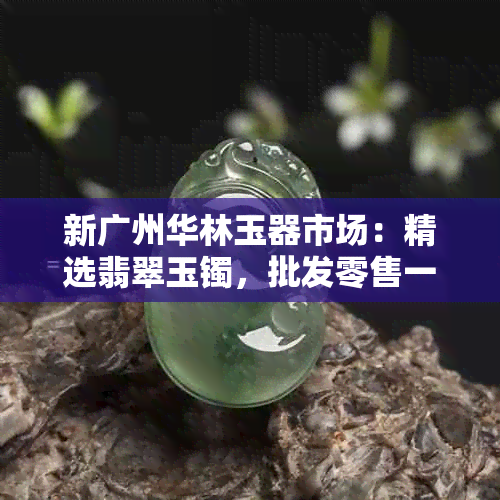 新广州华林玉器市场：精选翡翠玉镯，批发零售一应俱全