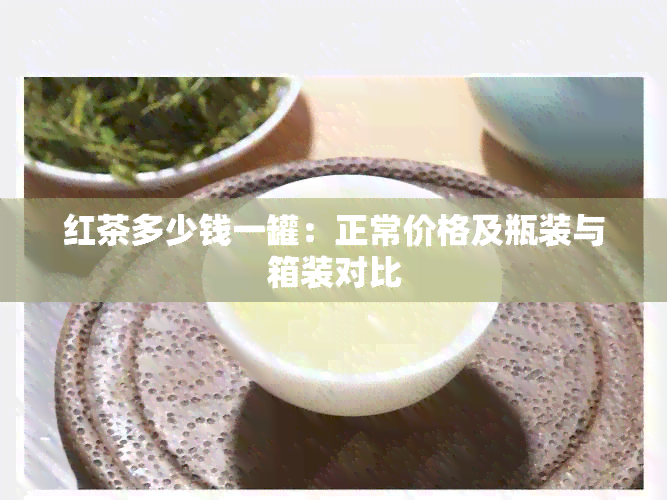 红茶多少钱一罐：正常价格及瓶装与箱装对比