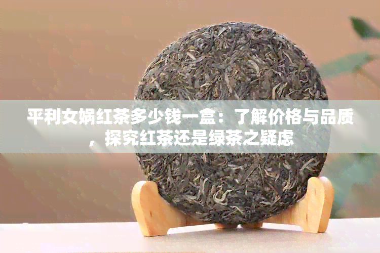 平利女娲红茶多少钱一盒：了解价格与品质，探究红茶还是绿茶之疑虑