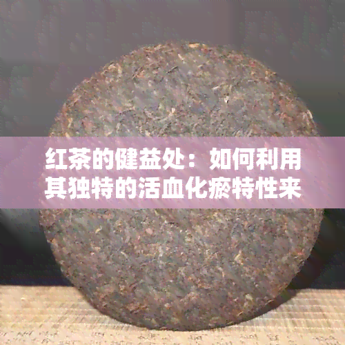 红茶的健益处：如何利用其独特的活血化瘀特性来改善健