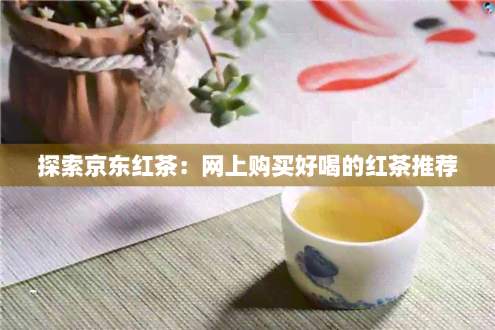 探索京东红茶：网上购买好喝的红茶推荐