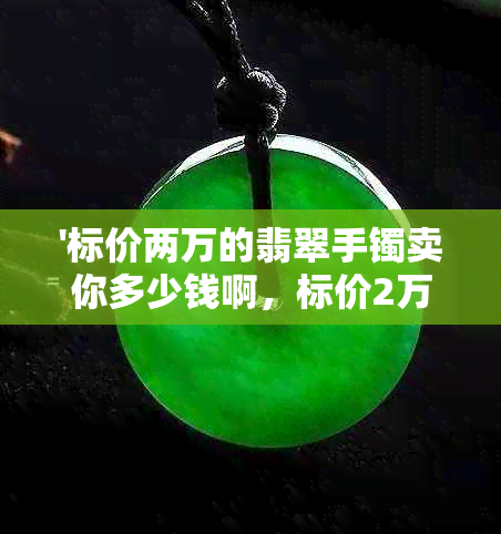 '标价两万的翡翠手镯卖你多少钱啊，标价2万翡翠手镯值多少钱？'