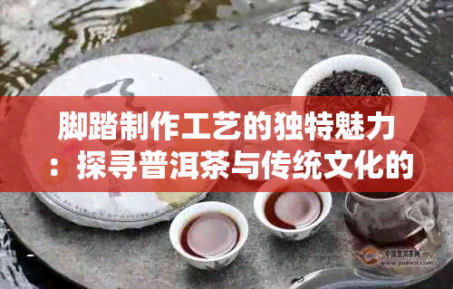 脚踏制作工艺的独特魅力：探寻普洱茶与传统文化的融合之道