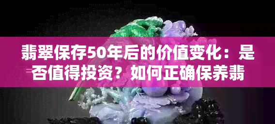 翡翠保存50年后的价值变化：是否值得投资？如何正确保养翡翠以保持其价值？