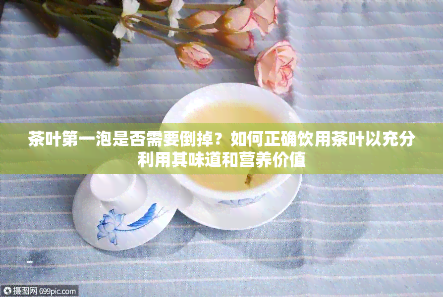 茶叶之一泡是否需要倒掉？如何正确饮用茶叶以充分利用其味道和营养价值