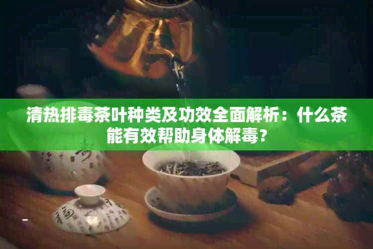 清热排茶叶种类及功效全面解析：什么茶能有效帮助身体解？