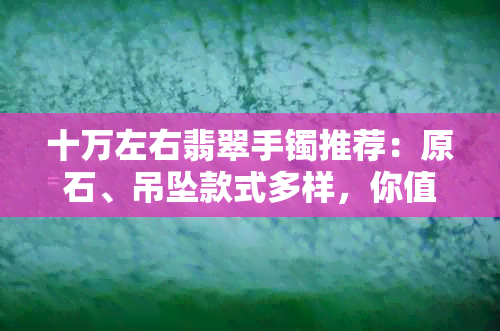 十万左右翡翠手镯推荐：原石、吊坠款式多样，你值得拥有！