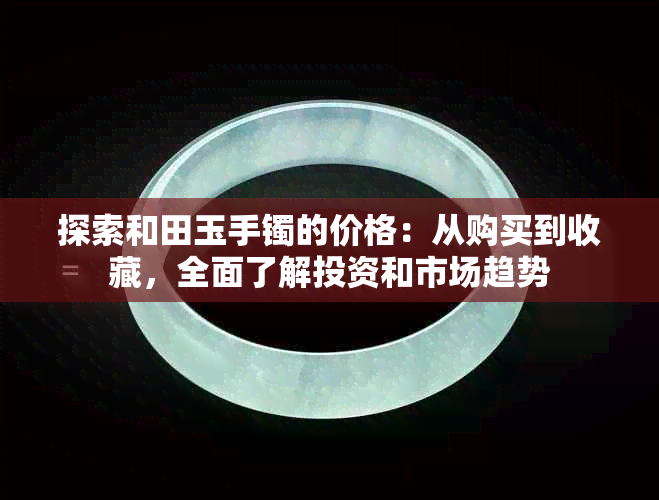 探索和田玉手镯的价格：从购买到收藏，全面了解投资和市场趋势