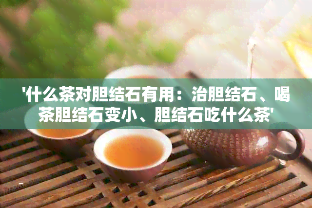 '什么茶对胆结石有用：治胆结石、喝茶胆结石变小、胆结石吃什么茶'