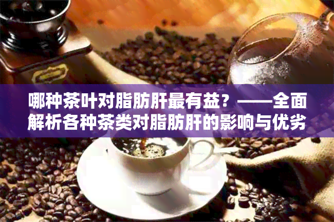 哪种茶叶对脂肪肝最有益？——全面解析各种茶类对脂肪肝的影响与优劣