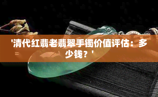 '清代红翡老翡翠手镯价值评估：多少钱？'