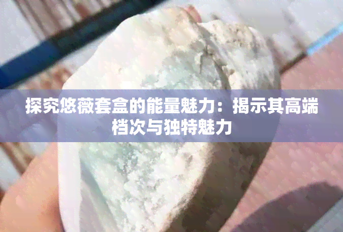 探究悠薇套盒的能量魅力：揭示其高端档次与独特魅力