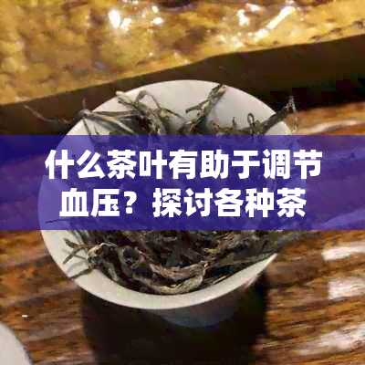 什么茶叶有助于调节血压？探讨各种茶叶对人体血压的影响