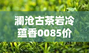 澜沧古茶岩冷蕴香0085价格对比，普洱茶001青沱与澜沧岩冷同款比价