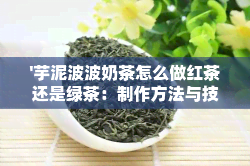 '芋泥波波奶茶怎么做红茶还是绿茶：制作方法与技巧，让芋泥与奶茶完美融合'