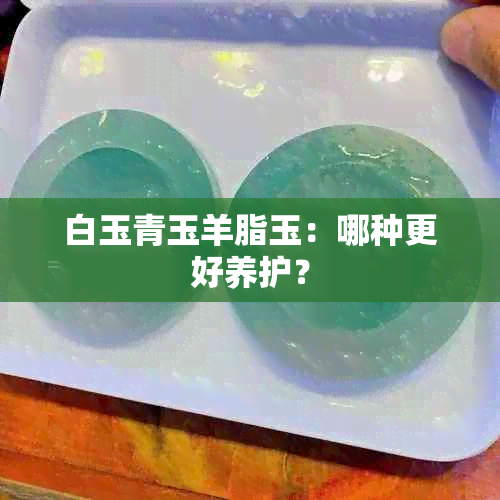 白玉青玉羊脂玉：哪种更好养护？