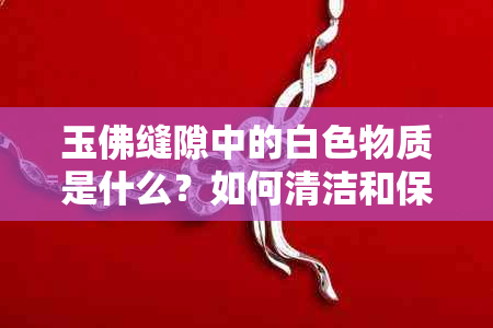 玉佛缝隙中的白色物质是什么？如何清洁和保养？