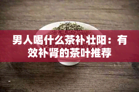 男人喝什么茶补壮阳：有效补肾的茶叶推荐