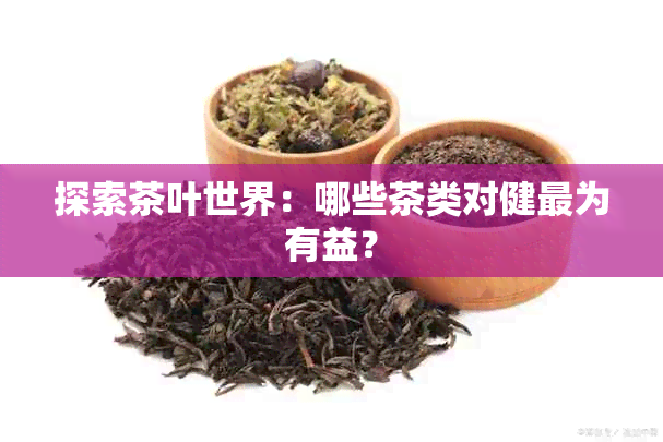 探索茶叶世界：哪些茶类对健最为有益？