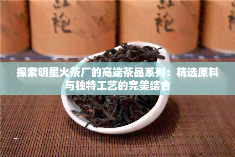 探索明星火茶厂的高端茶品系列：精选原料与独特工艺的完美结合