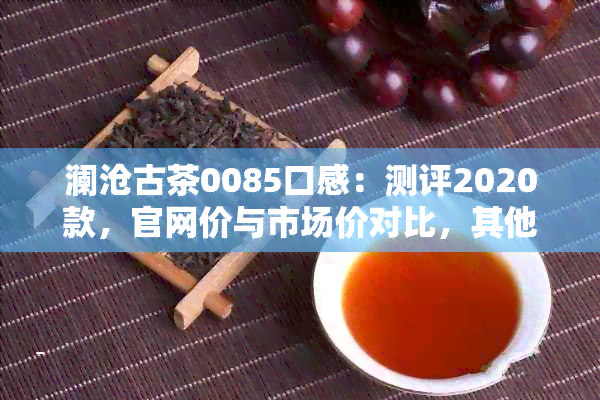 澜沧古茶0085口感：测评2020款，官网价与市场价对比，其他系列也值得一试！