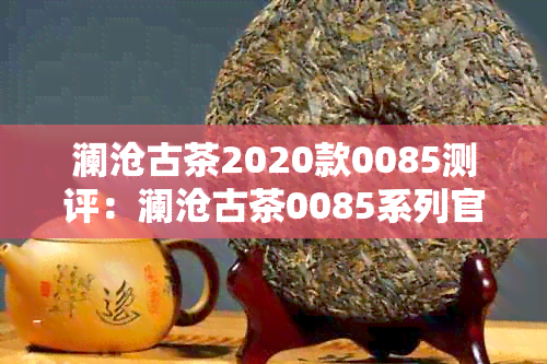 澜沧古茶2020款0085测评：澜沧古茶0085系列官网价与市场价对比