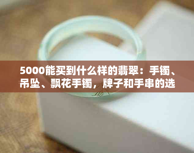 5000能买到什么样的翡翠：手镯、吊坠、飘花手镯，牌子和手串的选择指南