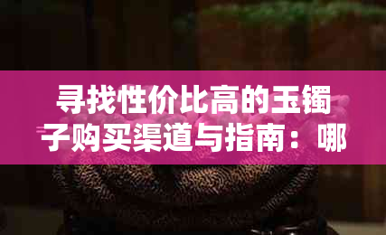 寻找性价比高的玉镯子购买渠道与指南：哪里购买最靠谱？