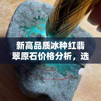 新高品质冰种红翡翠原石价格分析，选购指南与市场趋势探究