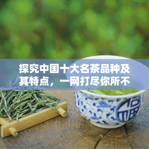 探究中国十大名茶品种及其特点，一网打尽你所不知道的茶知识