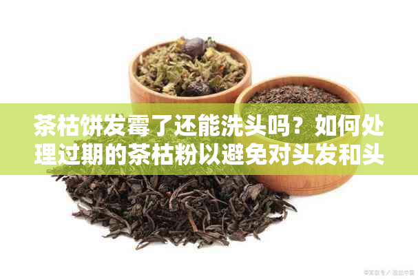 茶枯饼发霉了还能洗头吗？如何处理过期的茶枯粉以避免对头发和头皮造成伤害