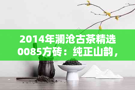 2014年澜沧古茶精选0085方砖：纯正山韵，匠心制作，深度发酵的独特风味