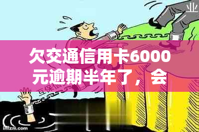 欠交通信用卡6000元逾期半年了，会怎么样？