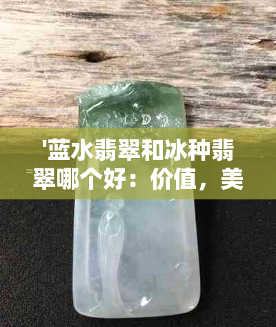 '蓝水翡翠和冰种翡翠哪个好：价值，美观与选择比较'