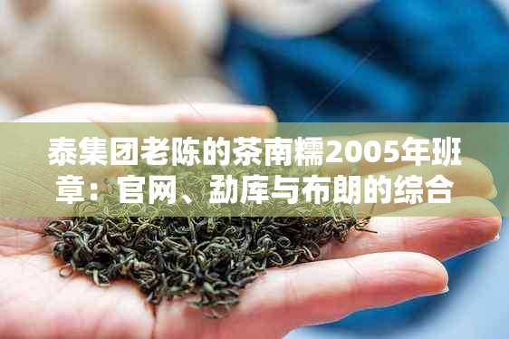 泰集团老陈的茶南糯2005年班章：官网、勐库与布朗的综合体验