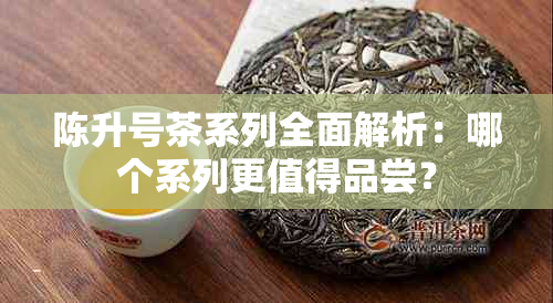 陈升号茶系列全面解析：哪个系列更值得品尝？