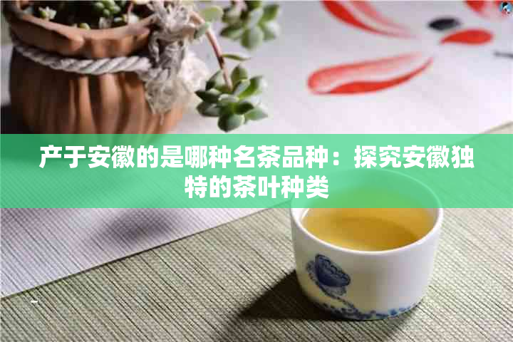 产于安徽的是哪种名茶品种：探究安徽独特的茶叶种类