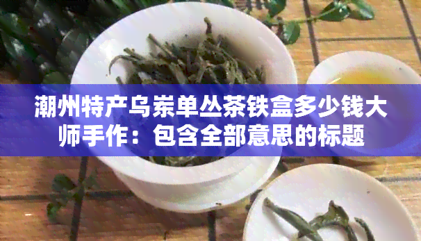 潮州特产乌岽单丛茶铁盒多少钱大师手作：包含全部意思的标题