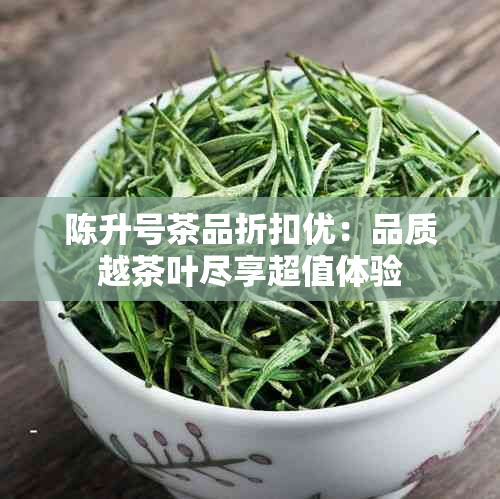 陈升号茶品折扣优：品质越茶叶尽享超值体验